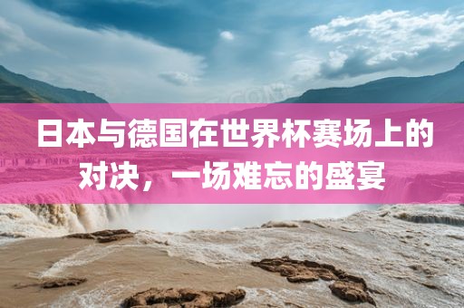 日本与德国在世界杯赛场上的对决，一场难忘的盛宴