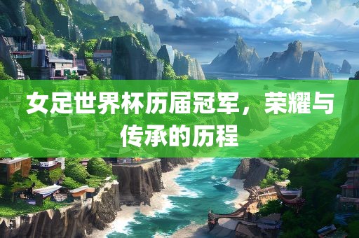 女足世界杯历届冠军，荣耀与传承的历程