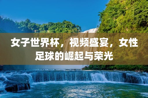 女子世界杯，视频盛宴，女性足球的崛起与荣光