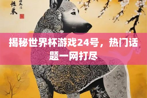 揭秘世界杯游戏24号，热门话题一网打尽