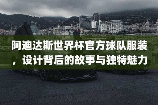 阿迪达斯世界杯官方球队服装，设计背后的故事与独特魅力