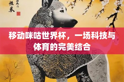 移动咪咕世界杯，眉山市正发家政服务有限公司一场科技与体育的完美结合