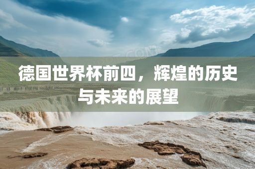 德国世界杯前四，辉煌的历史与未来的展望