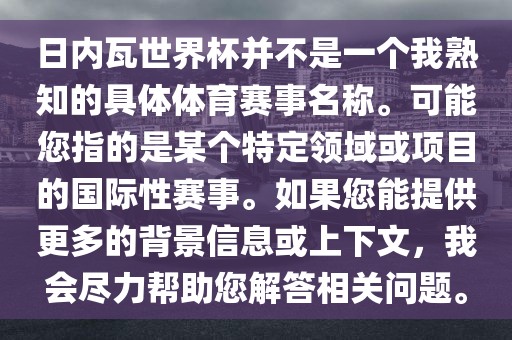 日内瓦世界杯并不是一个我熟知的具体体育赛事名称。可能您指的是某个特定领域或项目的国际性赛事。如果您能提供更多的背景信息或上下文，我会尽力帮助您解答相关问题。眉山市正发家政服务有限公司