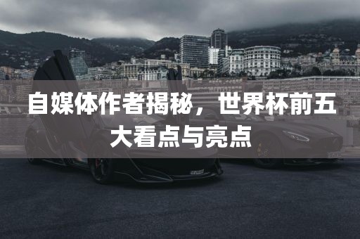 自媒体作者揭秘，世界杯前五大看点与亮点