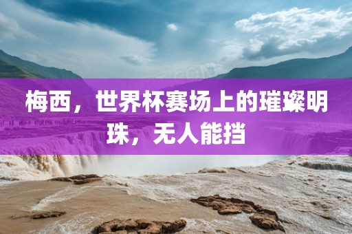 梅西，世界杯赛场上的璀璨明珠，无人能挡眉山市正发家政服务有限公司