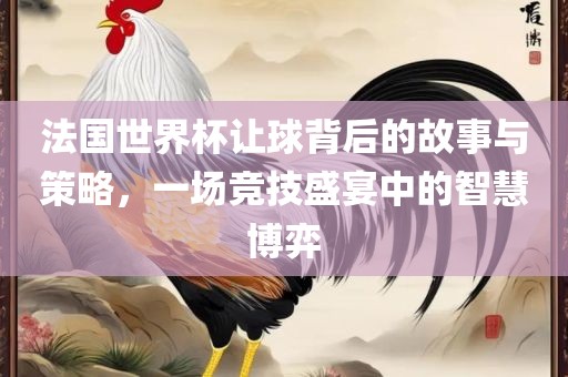 法国世界杯让球背后的故事与策略，一场竞技盛宴中的智慧博弈