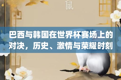 巴西与韩国在世界杯赛场上的对决，历史、激情与荣耀时刻