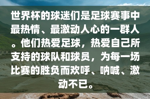 世界杯的球迷们是足球赛事中最热情、最激动人心的一群人。他们热爱足球，热爱自己所支持的球队和球员，为每一场比赛的胜负而欢呼、呐喊、激动不已。