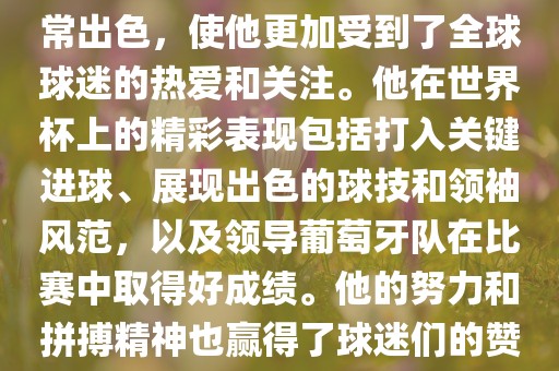 是的，C罗在世界杯上的表现非常出色，使他更加受到了全球球迷的热爱和关注。他在世界杯上的精彩表现包括打入关键进球、展现出色的球技和领袖风范，以及领导葡萄牙队在比赛中取得好成绩。他的努力和拼搏精神也赢得了球迷们的赞赏和尊敬。