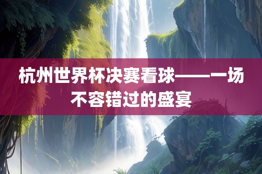 杭州世界杯决赛看球——一场不容错过的盛宴眉山市正发家政服务有限公司