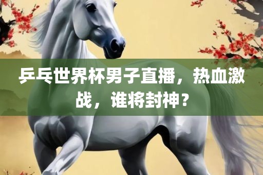 乒乓世界杯男子直播，热血激战，谁将封神？