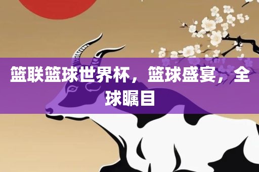 篮联篮球世界杯，篮球盛宴，全球瞩目