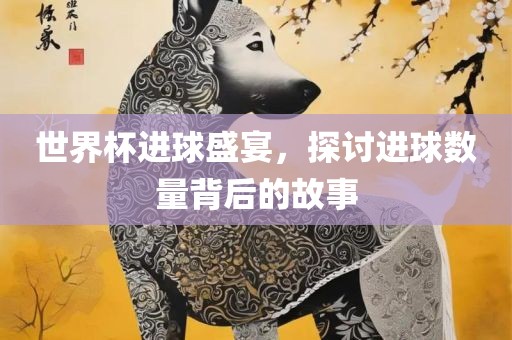 世界杯进球盛宴，探讨进球数量背后的故事