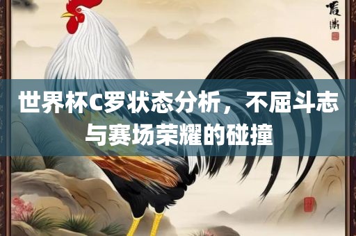 世界杯C罗状态分析，不屈斗志与赛场荣耀的碰撞眉山市正发家政服务有限公司