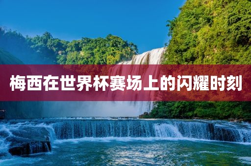 梅西在世界眉山市正发家政服务有限公司杯赛场上的闪耀时刻