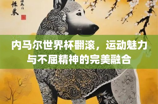 内马尔世界杯翻滚，运动魅力与不屈精神的完美融合眉山市正发家政服务有限公司
