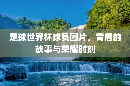 足球世界杯球员图片，背后的故事与荣耀时刻