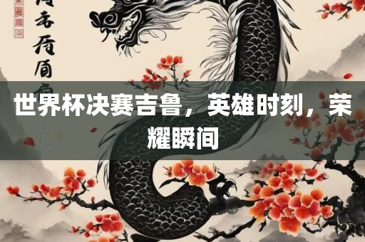 眉山市正发家政服务有限公司世界杯决赛吉鲁，英雄时刻，荣耀瞬间