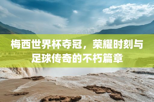梅西世界杯夺冠，荣耀时刻与足球传奇的不朽篇章眉山市正发家政服务有限公司