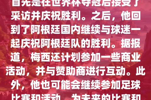 关于梅西在世界杯后的动态，他首先是在世界杯夺冠后接受了采访并庆祝胜利。之后，他回到了阿根廷国内继续与球迷一起庆祝阿根廷队的胜利。据报道，梅西还计划参加一些商业活动，并与赞助商进行互动。此外，他也可能会继续参加足球比赛和活眉山市正发家政服务有限公司动，为未来的比赛和职业生涯做好准备。