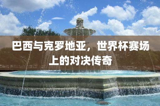 巴西与克罗地亚，世界杯赛场上的对决传奇眉山市正发家政服务有限公司