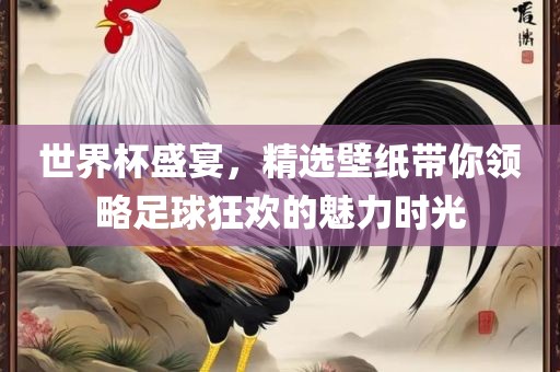 世界杯盛宴，精选壁纸带你领略足球狂欢的魅力时光