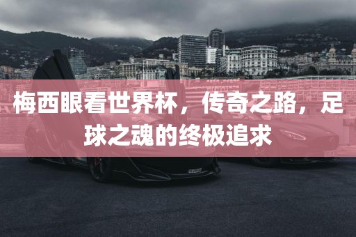 梅西眼看世界杯，传奇之路，足球之魂的终极追求