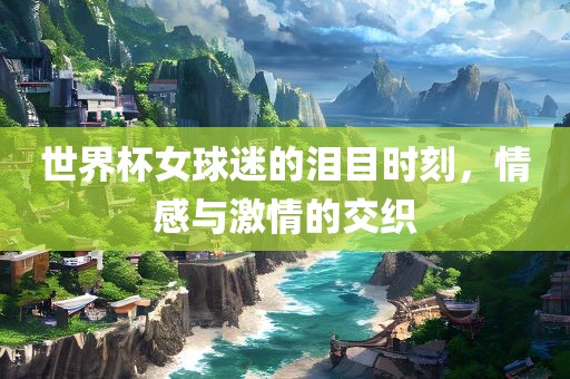 世界杯女球迷的泪目时刻，情感与激情的交织