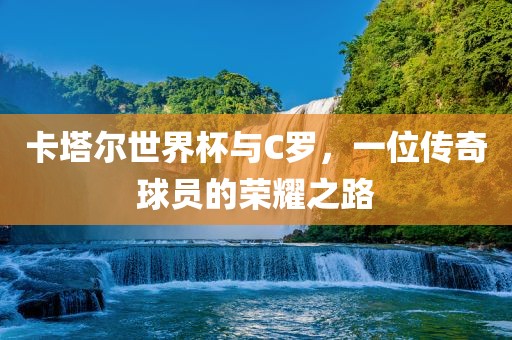 卡塔尔世界杯与C罗，一位传奇球员的荣耀之路