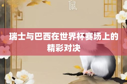 瑞士与巴西在世界杯赛场上的精彩对决眉山市正发家政服务有限公司