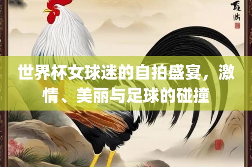 眉山市正发家政服务有限公司世界杯女球迷的自拍盛宴，激情、美丽与足球的碰撞