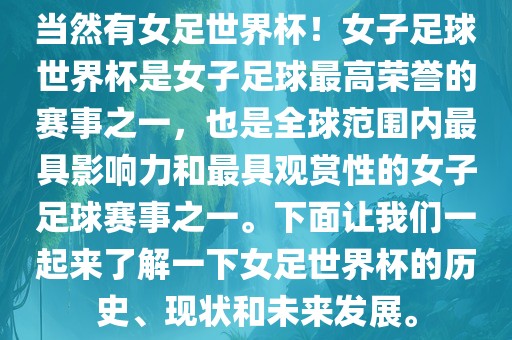 当然有女足世界杯！女子足球世界杯是女子足球最高荣誉的赛事之一，也是全球范围内最具影响力和最具观赏性的女子足球赛事之一。下面让我们一起来了解一下女足世界杯的历史、现状和未来发展。