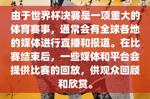 由于世界杯决赛是一项重大的体育赛事，通常会有全球各地的媒体进行直播和报道。在比赛结束后，一些媒体和平台会提供比赛的回放，供观众回顾和欣赏。