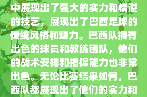 今晚的世界杯比赛中，巴西队的表现非常出色。他们在比赛中展现出了强大的实力和精湛的技艺，展现出了巴西足球的传统风格和魅力。巴西队拥有出色的球员和教练团队，他们的战术安排和指挥能力也非常出色。无论比赛结果如何，巴西队都展现出了他们的实力和潜力，为球迷们带来了精彩的比赛体验。眉山市正发家政服务有限公司