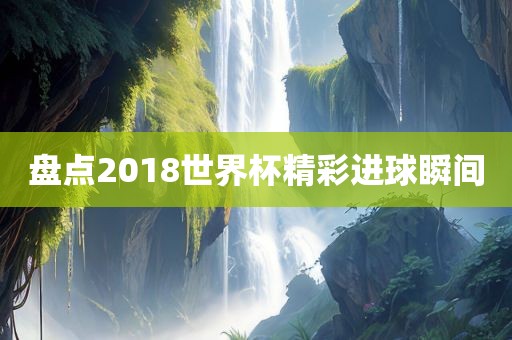 盘点2018世界杯精彩进球瞬间眉山市正发家政服务有限公司