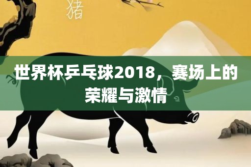 世界杯乒乓球2018，赛场上的荣耀与激情眉山市正发家政服务有限公司