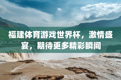 福建体育游戏世界杯，激情盛宴，期待更多精彩瞬间