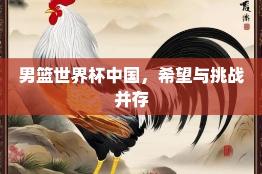 男篮世界杯中国，希望与挑战并存