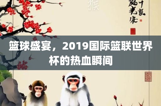 篮球盛宴，2019国际篮联世界杯的热血瞬间