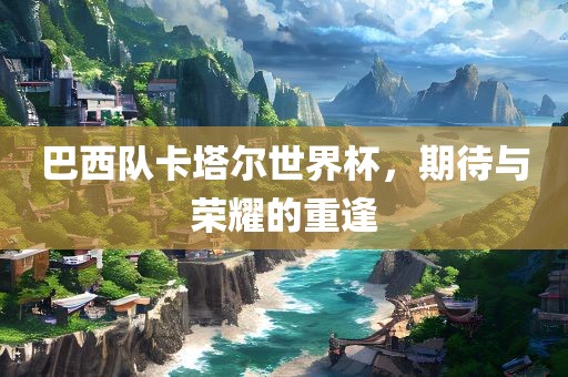 巴西队卡塔尔世界杯，期待与荣耀的重逢
