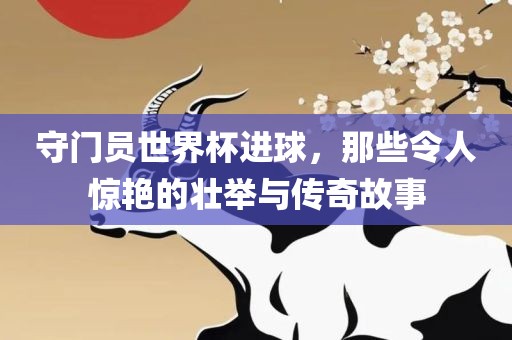 守门员世界杯进球，那些令人惊艳的壮举眉山市正发家政服务有限公司与传奇故事