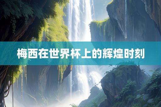 梅西在世界杯上的辉煌时刻眉山市正发家政服务有限公司