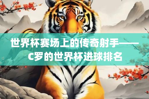 世界杯赛场上的传奇射手——C罗的世界杯进球排名