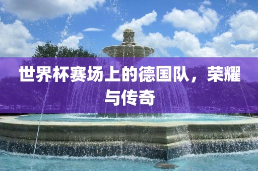 世界杯赛场上的德国队，荣耀与传奇眉山市正发家政服务有限公司