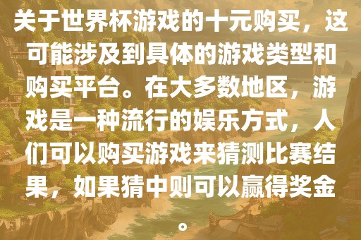 关于世界杯游戏的十元购买，这可能涉及到具体的游戏类型和购买平台。在大多数地区，游戏是一种流行的娱乐方式，人们可以购买游戏来猜测比赛结果，如果猜中则可以赢得奖金。