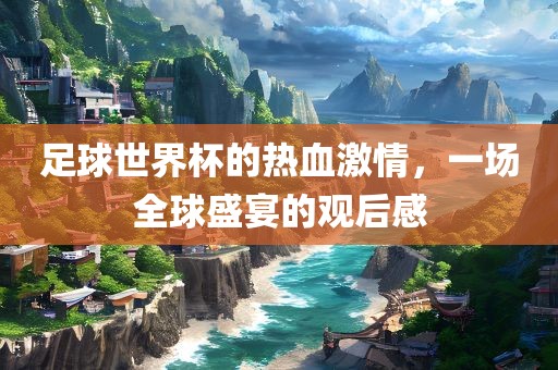 足球世界杯的热血激情，一场全球盛宴的观后感