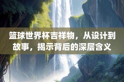 篮球世界杯吉祥物，从设计到故事，揭示背后的深层含义眉山市正发家政服务有限公司