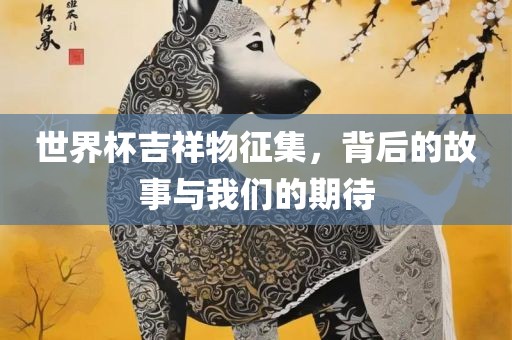 世界杯吉祥物征集，背后的故事与我们的期待眉山市正发家政服务有限公司
