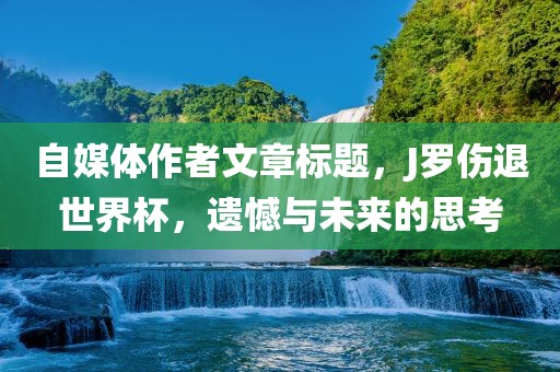 自媒体作者文章标题，J罗伤退世界杯，遗憾与未来的思考眉山市正发家政服务有限公司